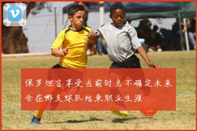 保罗坦言享受当前时光不确定未来会在哪支球队结束职业生涯