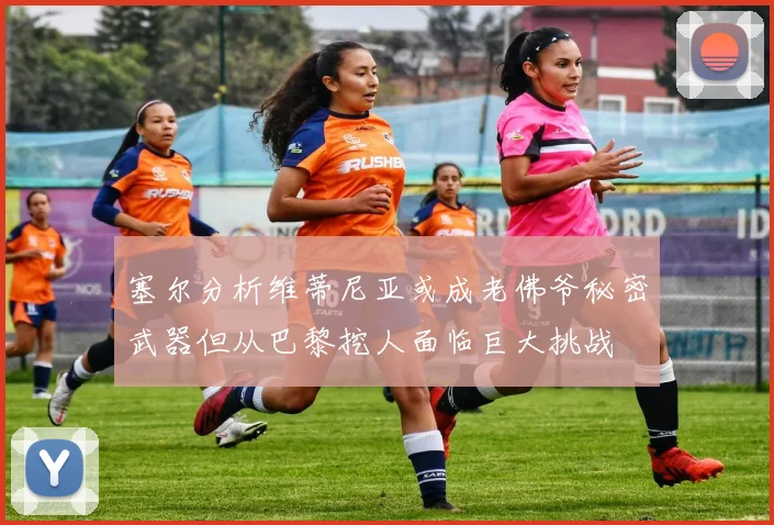 塞尔分析维蒂尼亚或成老佛爷秘密武器但从巴黎挖人面临巨大挑战