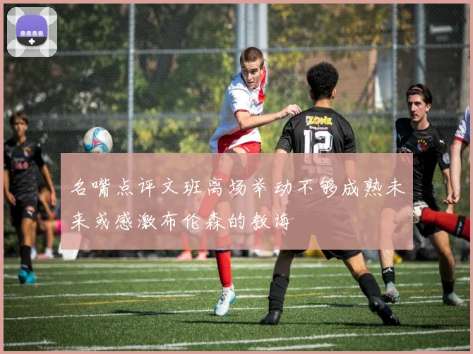 名嘴点评文班离场举动不够成熟未来或感激布伦森的教诲