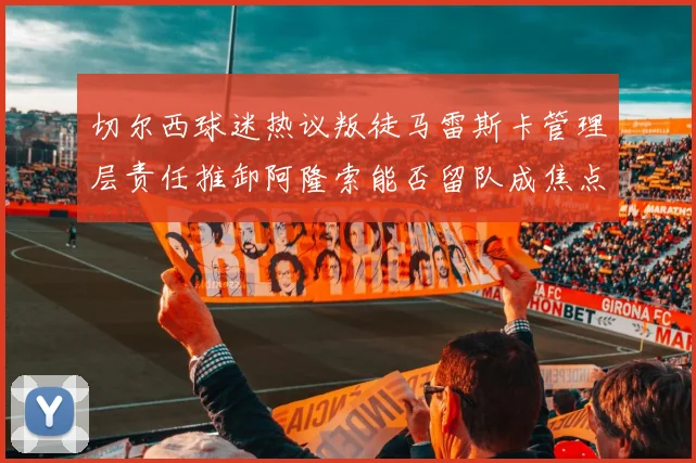 切尔西球迷热议叛徒马雷斯卡管理层责任推卸阿隆索能否留队成焦点