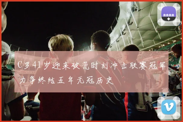 C罗41岁迎来破荒时刻冲击联赛冠军力争终结五年无冠历史