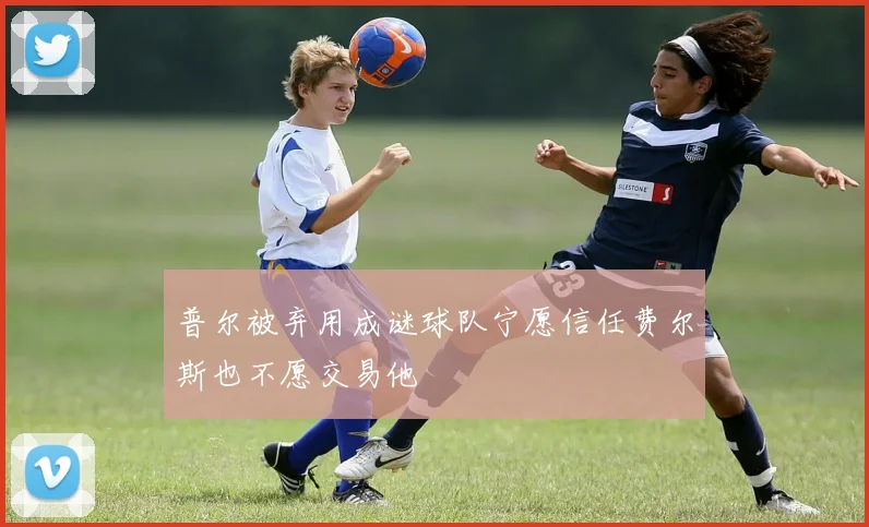 普尔被弃用成谜球队宁愿信任费尔斯也不愿交易他