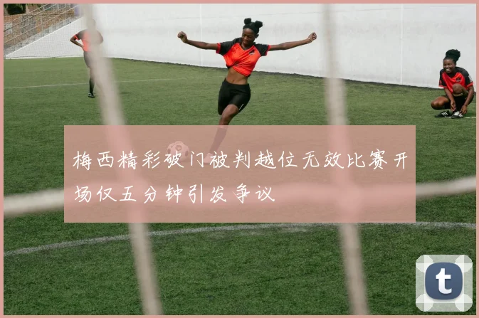 梅西精彩破门被判越位无效比赛开场仅五分钟引发争议
