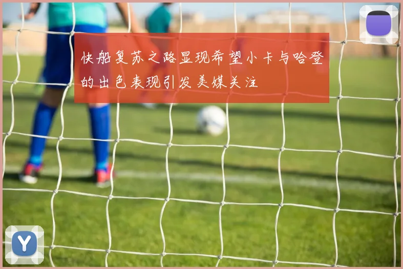 快船复苏之路显现希望小卡与哈登的出色表现引发美媒关注