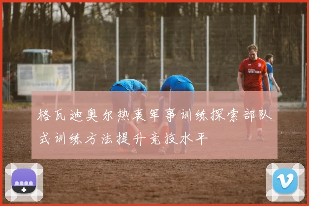 格瓦迪奥尔热衷军事训练探索部队式训练方法提升竞技水平