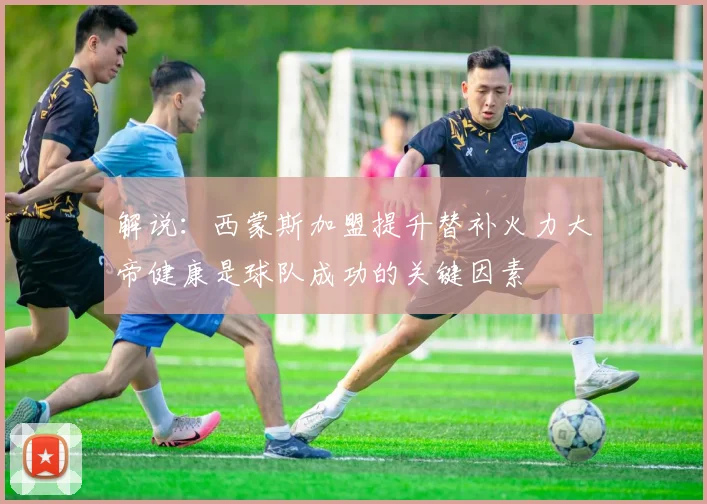 解说：西蒙斯加盟提升替补火力大帝健康是球队成功的关键因素