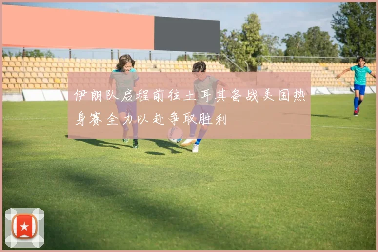 伊朗队启程前往土耳其备战美国热身赛全力以赴争取胜利