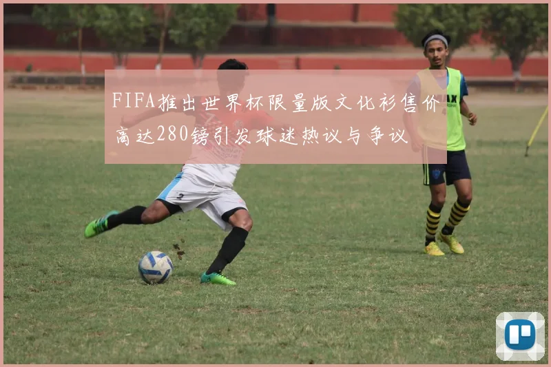 FIFA推出世界杯限量版文化衫售价高达280镑引发球迷热议与争议