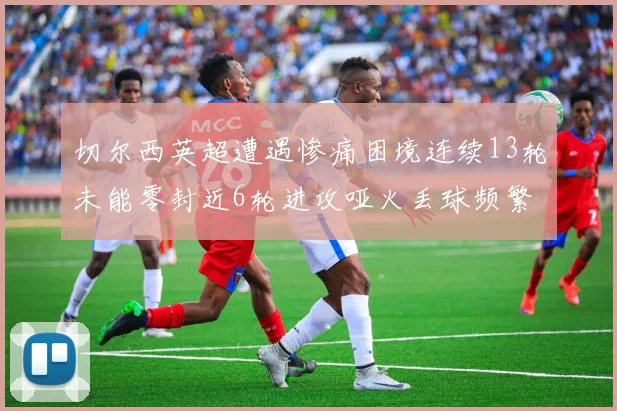 切尔西英超遭遇惨痛困境连续13轮未能零封近6轮进攻哑火丢球频繁